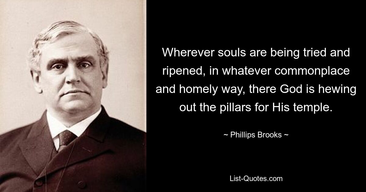 Wherever souls are being tried and ripened, in whatever commonplace and homely way, there God is hewing out the pillars for His temple. — © Phillips Brooks