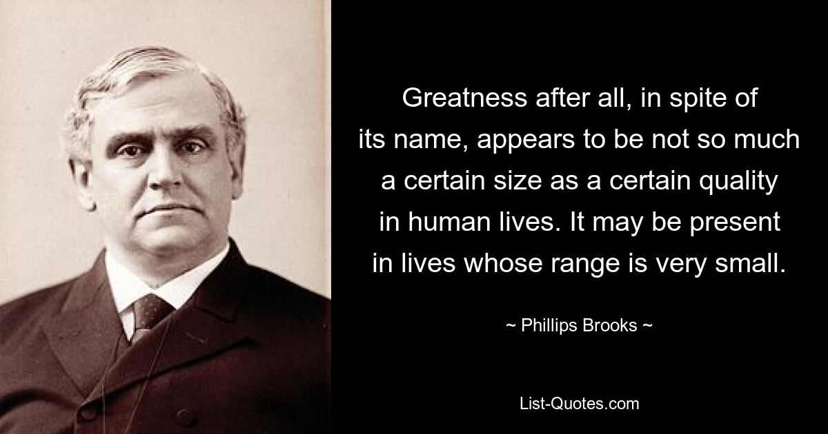 Greatness after all, in spite of its name, appears to be not so much a certain size as a certain quality in human lives. It may be present in lives whose range is very small. — © Phillips Brooks