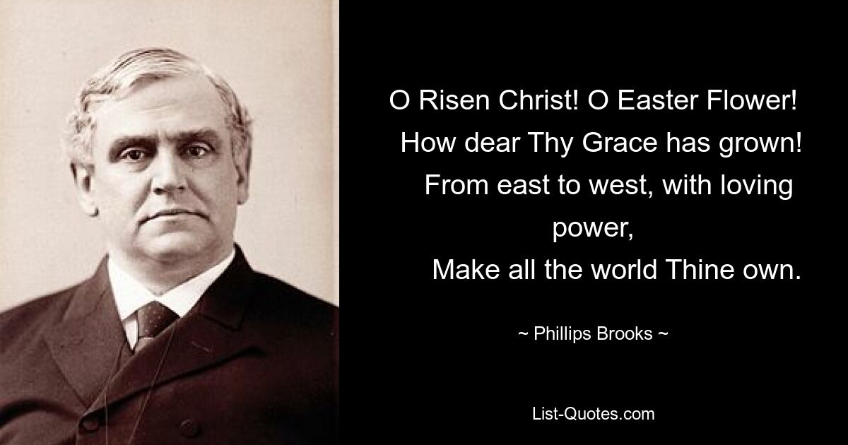 O Risen Christ! O Easter Flower!
  How dear Thy Grace has grown!
    From east to west, with loving power,
      Make all the world Thine own. — © Phillips Brooks