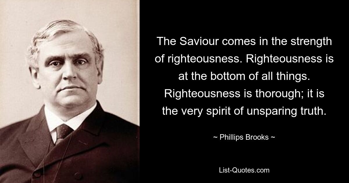 The Saviour comes in the strength of righteousness. Righteousness is at the bottom of all things. Righteousness is thorough; it is the very spirit of unsparing truth. — © Phillips Brooks