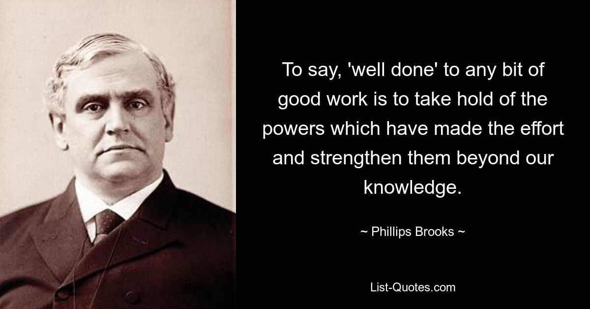 To say, 'well done' to any bit of good work is to take hold of the powers which have made the effort and strengthen them beyond our knowledge. — © Phillips Brooks