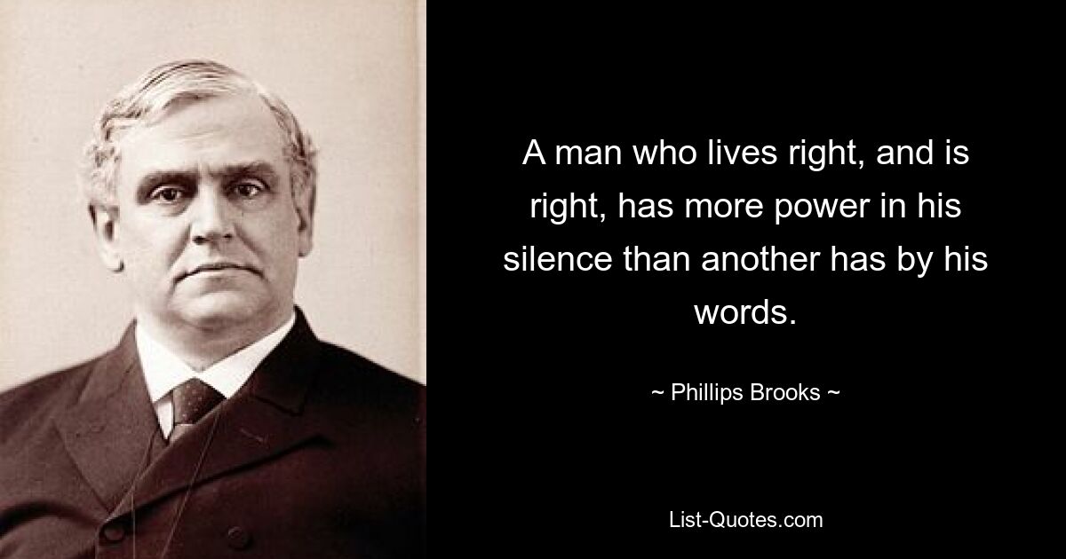 A man who lives right, and is right, has more power in his silence than another has by his words. — © Phillips Brooks