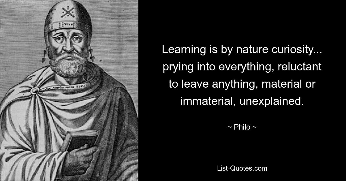 Learning is by nature curiosity... prying into everything, reluctant to leave anything, material or immaterial, unexplained. — © Philo