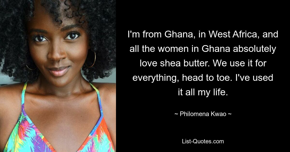 I'm from Ghana, in West Africa, and all the women in Ghana absolutely love shea butter. We use it for everything, head to toe. I've used it all my life. — © Philomena Kwao