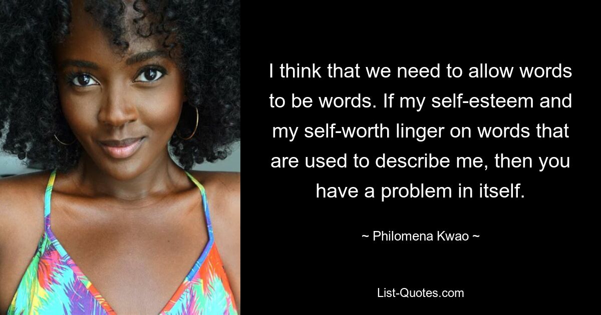 I think that we need to allow words to be words. If my self-esteem and my self-worth linger on words that are used to describe me, then you have a problem in itself. — © Philomena Kwao