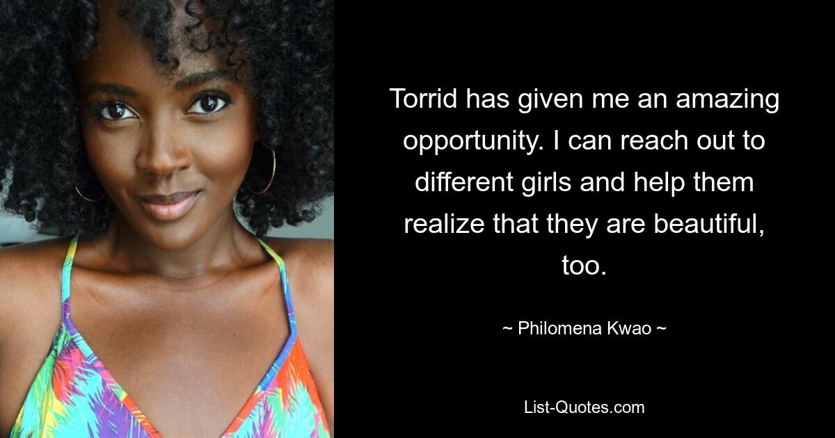 Torrid has given me an amazing opportunity. I can reach out to different girls and help them realize that they are beautiful, too. — © Philomena Kwao