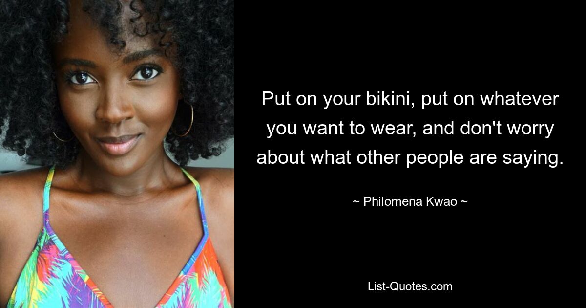 Put on your bikini, put on whatever you want to wear, and don't worry about what other people are saying. — © Philomena Kwao