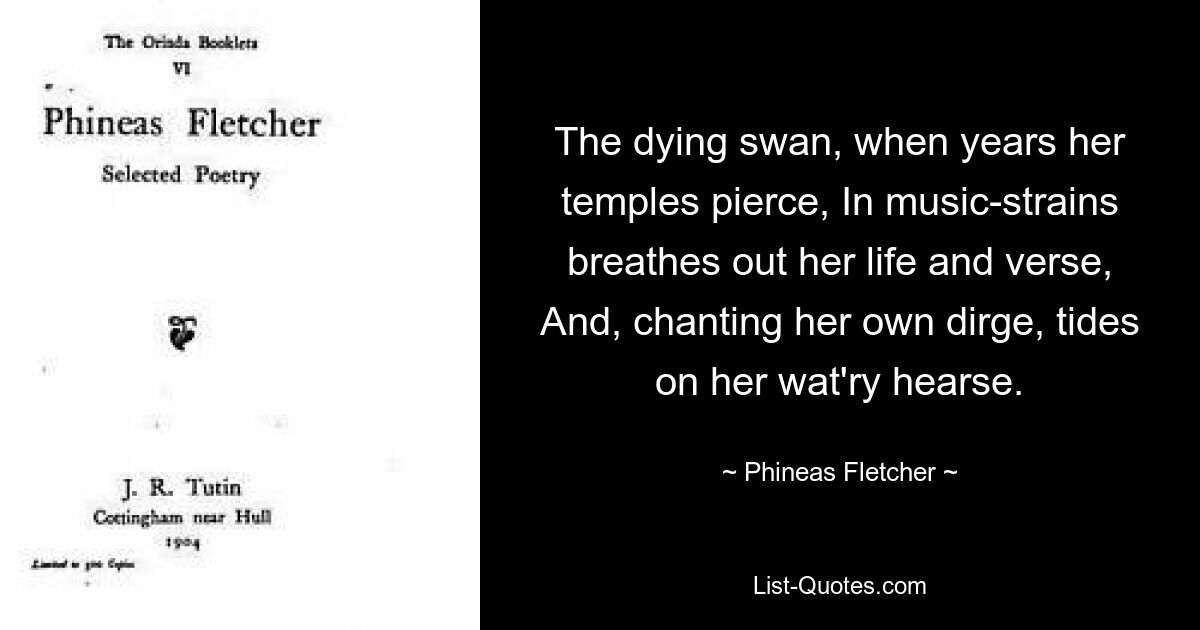 The dying swan, when years her temples pierce, In music-strains breathes out her life and verse, And, chanting her own dirge, tides on her wat'ry hearse. — © Phineas Fletcher