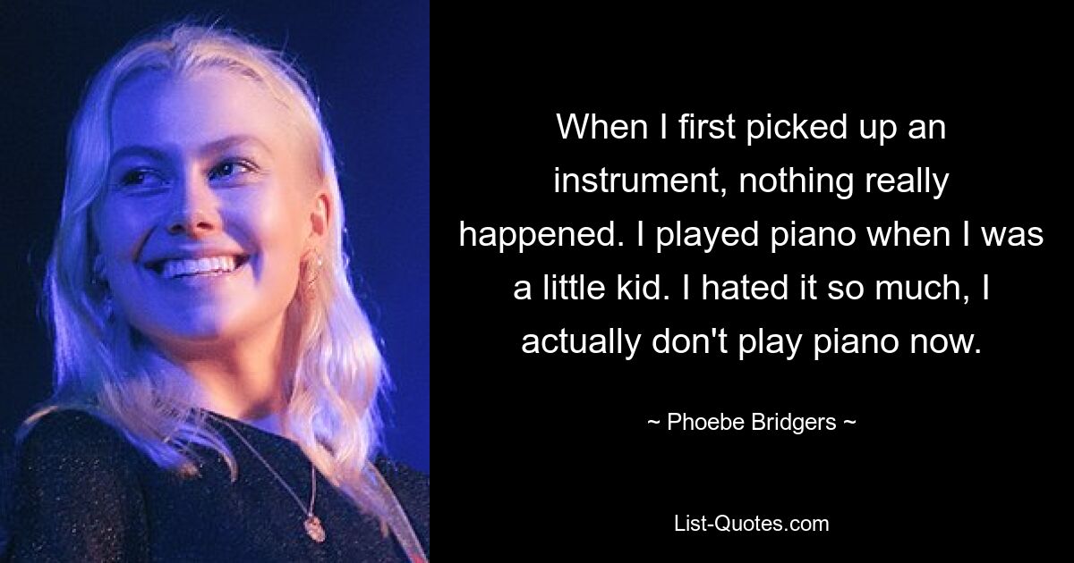 When I first picked up an instrument, nothing really happened. I played piano when I was a little kid. I hated it so much, I actually don't play piano now. — © Phoebe Bridgers