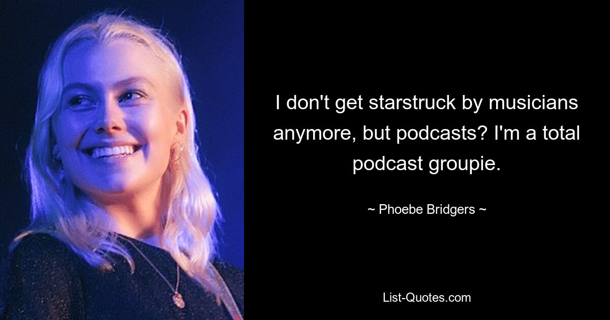 I don't get starstruck by musicians anymore, but podcasts? I'm a total podcast groupie. — © Phoebe Bridgers