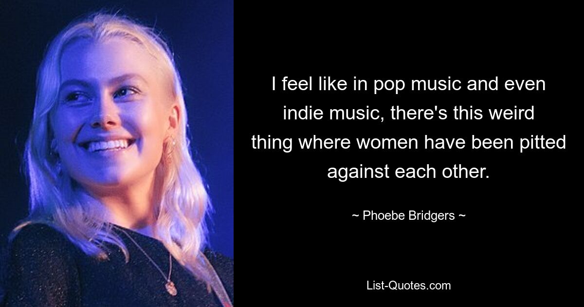 I feel like in pop music and even indie music, there's this weird thing where women have been pitted against each other. — © Phoebe Bridgers