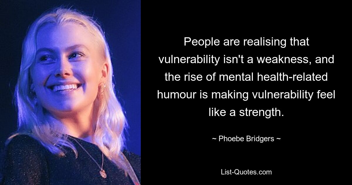 People are realising that vulnerability isn't a weakness, and the rise of mental health-related humour is making vulnerability feel like a strength. — © Phoebe Bridgers