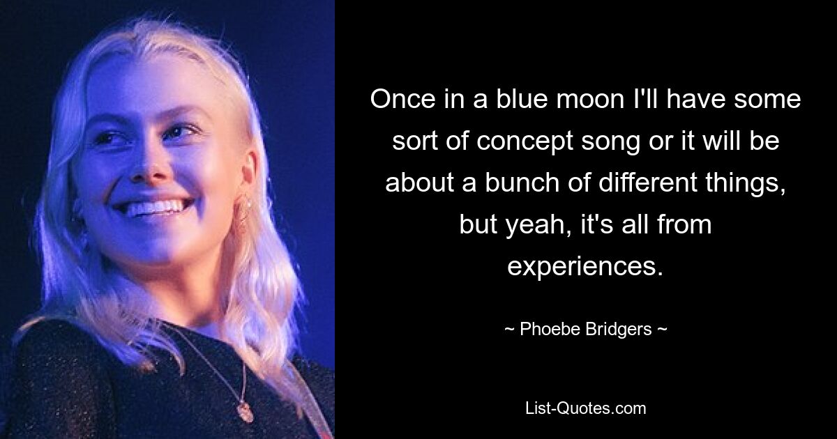 Once in a blue moon I'll have some sort of concept song or it will be about a bunch of different things, but yeah, it's all from experiences. — © Phoebe Bridgers