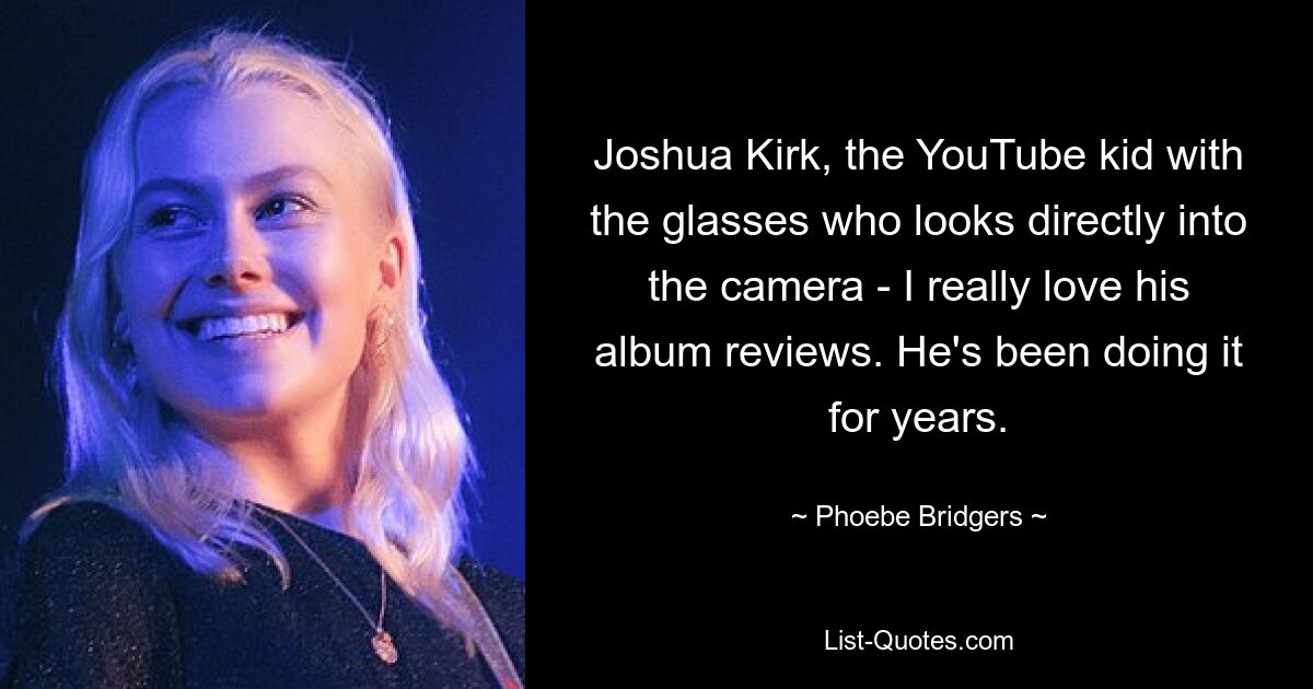 Joshua Kirk, the YouTube kid with the glasses who looks directly into the camera - I really love his album reviews. He's been doing it for years. — © Phoebe Bridgers