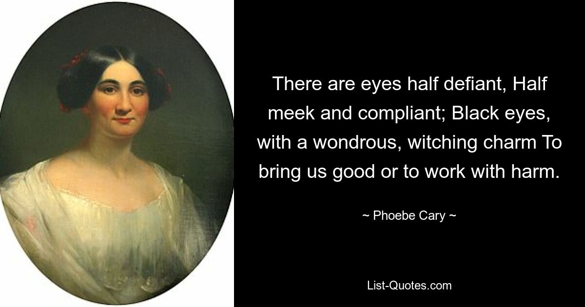 There are eyes half defiant, Half meek and compliant; Black eyes, with a wondrous, witching charm To bring us good or to work with harm. — © Phoebe Cary