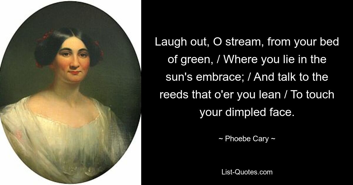 Laugh out, O stream, from your bed of green, / Where you lie in the sun's embrace; / And talk to the reeds that o'er you lean / To touch your dimpled face. — © Phoebe Cary