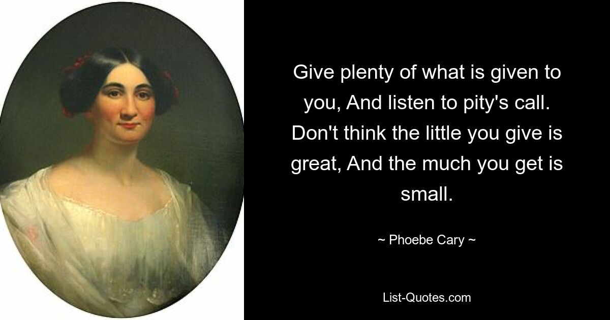 Give plenty of what is given to you, And listen to pity's call. Don't think the little you give is great, And the much you get is small. — © Phoebe Cary