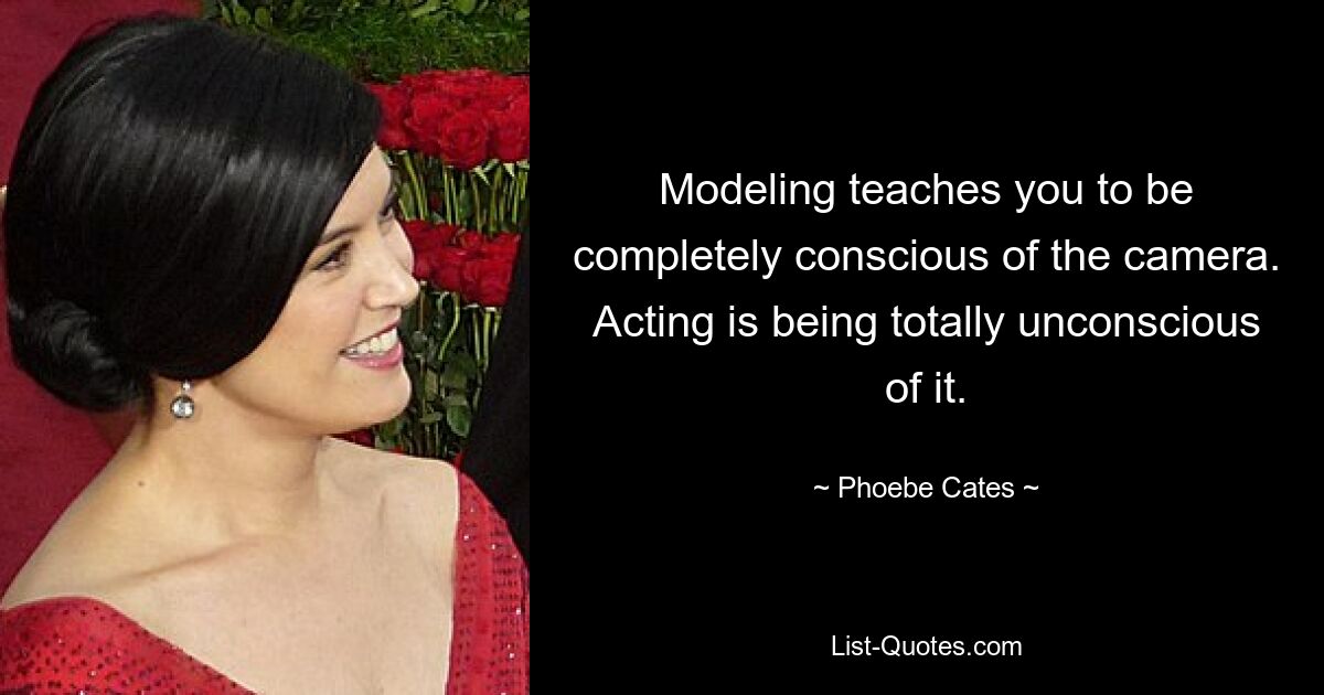 Modeling teaches you to be completely conscious of the camera. Acting is being totally unconscious of it. — © Phoebe Cates