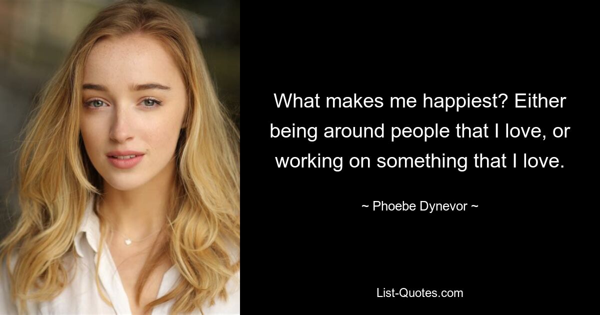 What makes me happiest? Either being around people that I love, or working on something that I love. — © Phoebe Dynevor