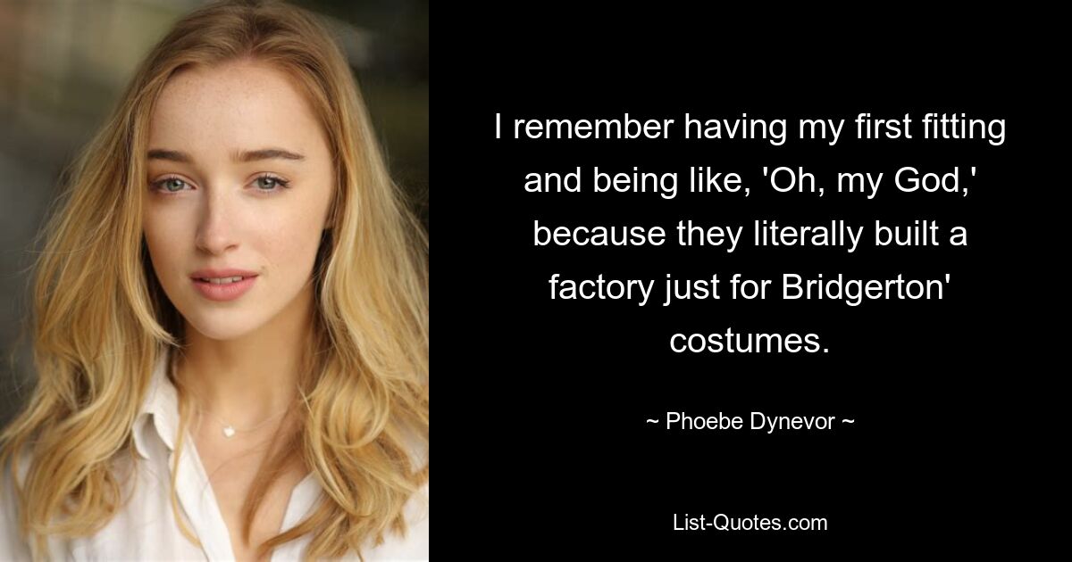 I remember having my first fitting and being like, 'Oh, my God,' because they literally built a factory just for Bridgerton' costumes. — © Phoebe Dynevor