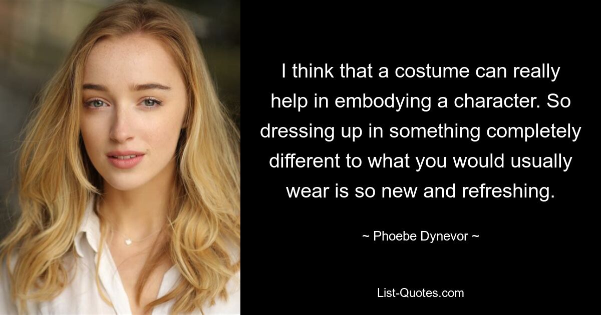 I think that a costume can really help in embodying a character. So dressing up in something completely different to what you would usually wear is so new and refreshing. — © Phoebe Dynevor