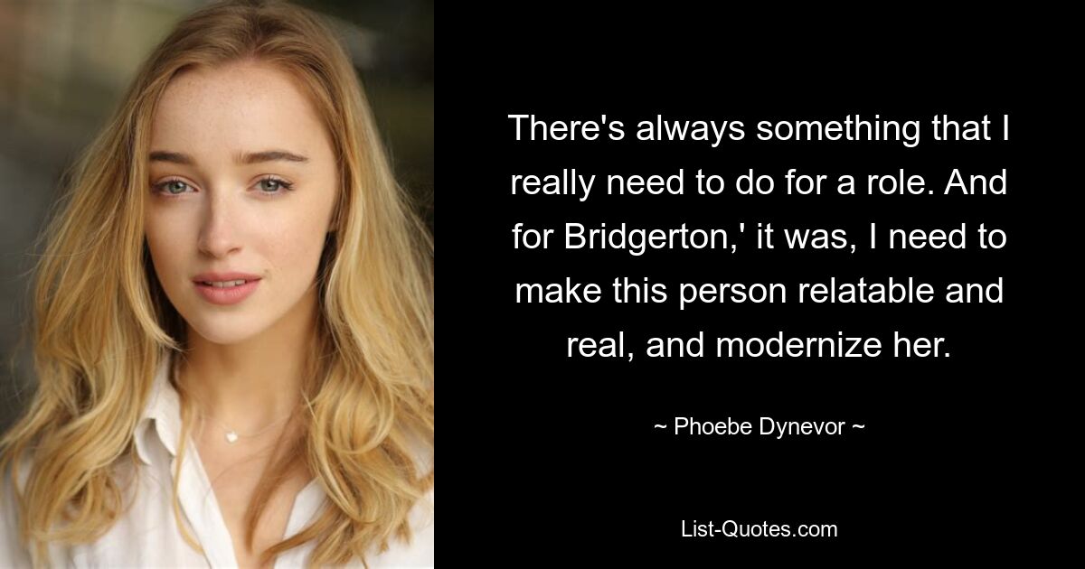 There's always something that I really need to do for a role. And for Bridgerton,' it was, I need to make this person relatable and real, and modernize her. — © Phoebe Dynevor