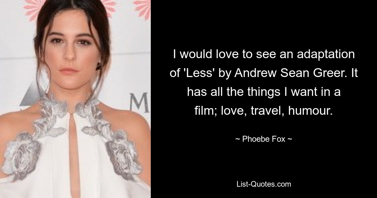 I would love to see an adaptation of 'Less' by Andrew Sean Greer. It has all the things I want in a film; love, travel, humour. — © Phoebe Fox