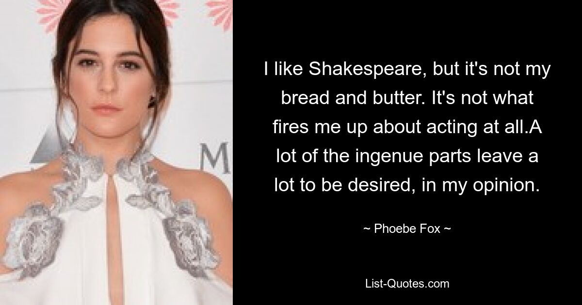 I like Shakespeare, but it's not my bread and butter. It's not what fires me up about acting at all.A lot of the ingenue parts leave a lot to be desired, in my opinion. — © Phoebe Fox