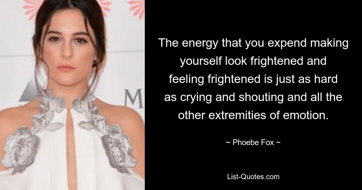 The energy that you expend making yourself look frightened and feeling frightened is just as hard as crying and shouting and all the other extremities of emotion. — © Phoebe Fox