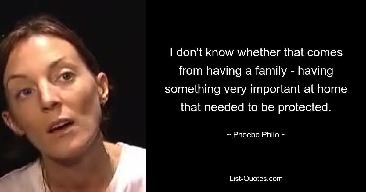 I don't know whether that comes from having a family - having something very important at home that needed to be protected. — © Phoebe Philo