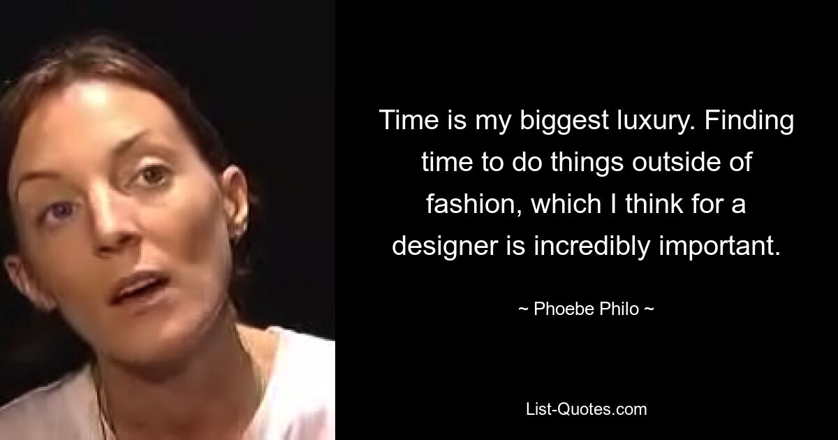 Time is my biggest luxury. Finding time to do things outside of fashion, which I think for a designer is incredibly important. — © Phoebe Philo