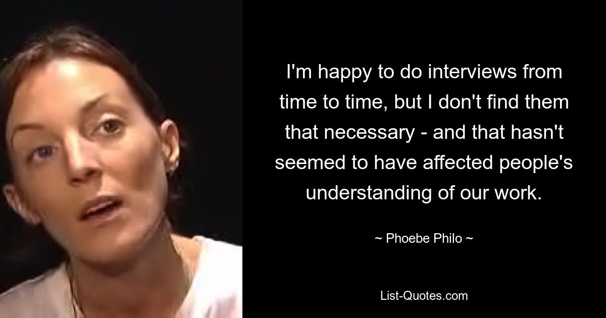 I'm happy to do interviews from time to time, but I don't find them that necessary - and that hasn't seemed to have affected people's understanding of our work. — © Phoebe Philo