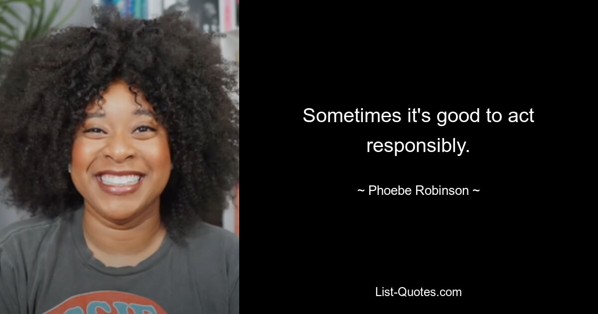 Sometimes it's good to act responsibly. — © Phoebe Robinson