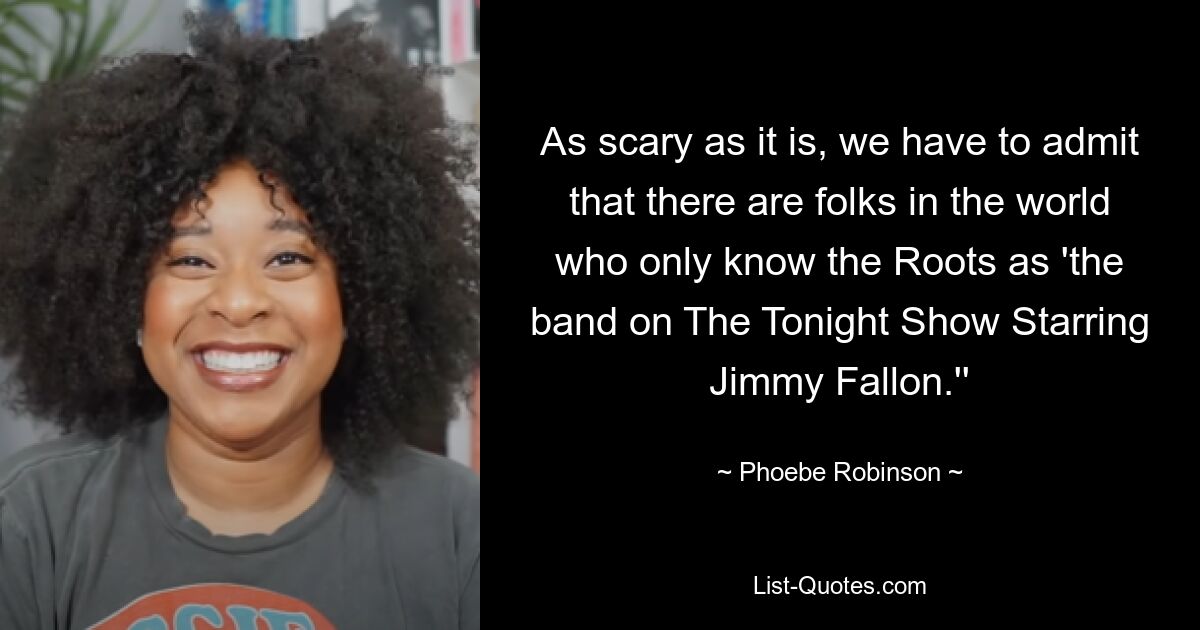 As scary as it is, we have to admit that there are folks in the world who only know the Roots as 'the band on The Tonight Show Starring Jimmy Fallon.'' — © Phoebe Robinson