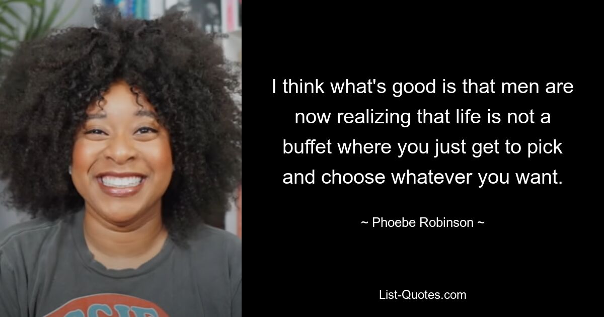 I think what's good is that men are now realizing that life is not a buffet where you just get to pick and choose whatever you want. — © Phoebe Robinson