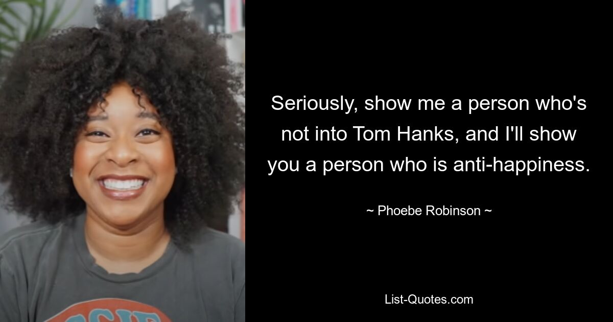 Seriously, show me a person who's not into Tom Hanks, and I'll show you a person who is anti-happiness. — © Phoebe Robinson