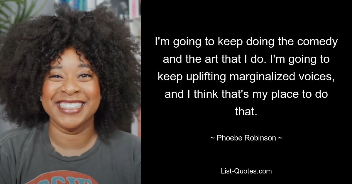 I'm going to keep doing the comedy and the art that I do. I'm going to keep uplifting marginalized voices, and I think that's my place to do that. — © Phoebe Robinson