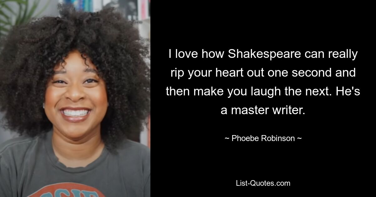 I love how Shakespeare can really rip your heart out one second and then make you laugh the next. He's a master writer. — © Phoebe Robinson