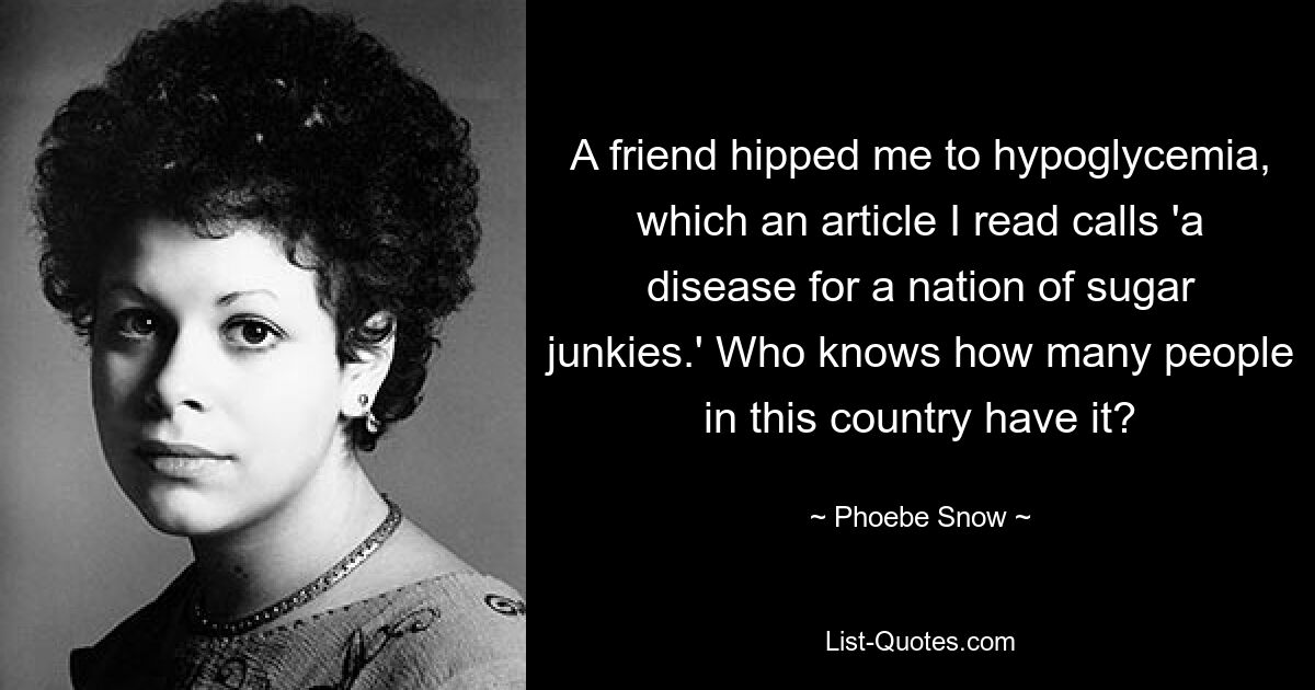 A friend hipped me to hypoglycemia, which an article I read calls 'a disease for a nation of sugar junkies.' Who knows how many people in this country have it? — © Phoebe Snow