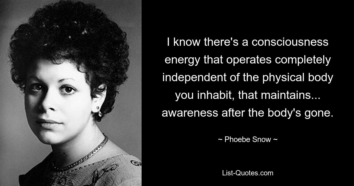 I know there's a consciousness energy that operates completely independent of the physical body you inhabit, that maintains... awareness after the body's gone. — © Phoebe Snow