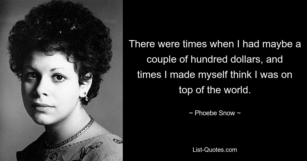 There were times when I had maybe a couple of hundred dollars, and times I made myself think I was on top of the world. — © Phoebe Snow