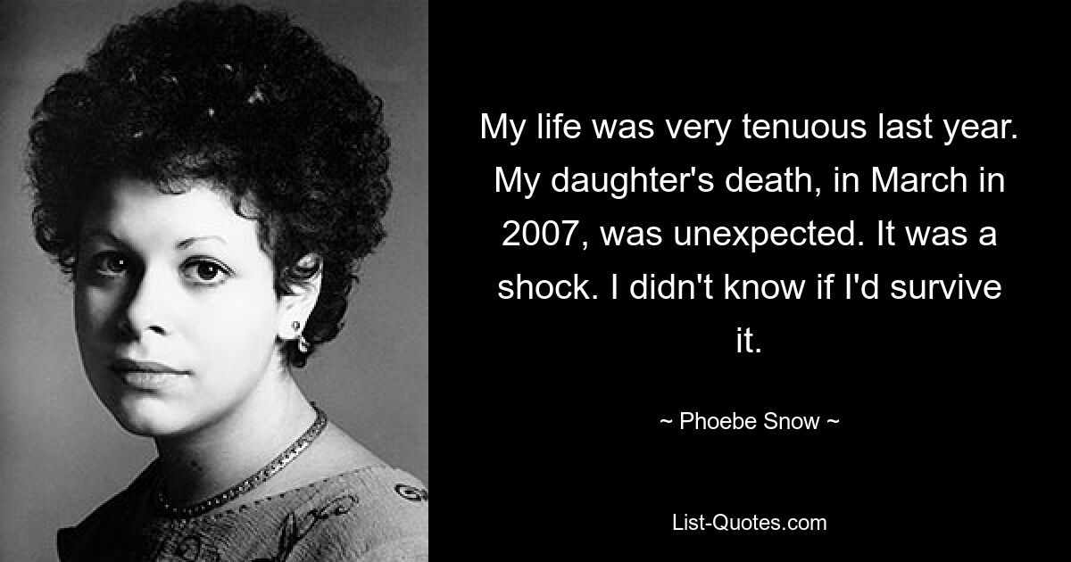 My life was very tenuous last year. My daughter's death, in March in 2007, was unexpected. It was a shock. I didn't know if I'd survive it. — © Phoebe Snow