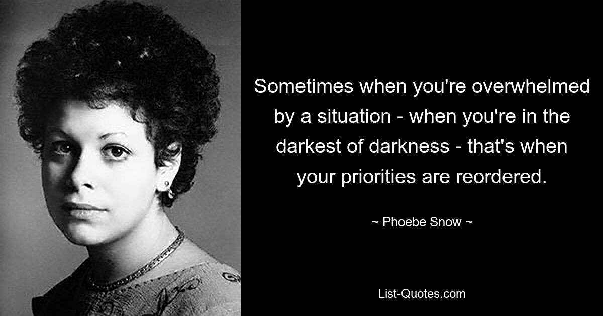 Sometimes when you're overwhelmed by a situation - when you're in the darkest of darkness - that's when your priorities are reordered. — © Phoebe Snow