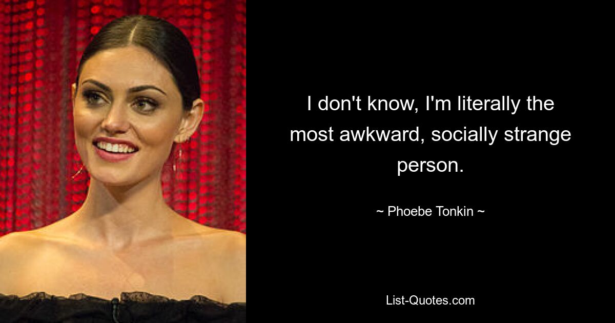 I don't know, I'm literally the most awkward, socially strange person. — © Phoebe Tonkin