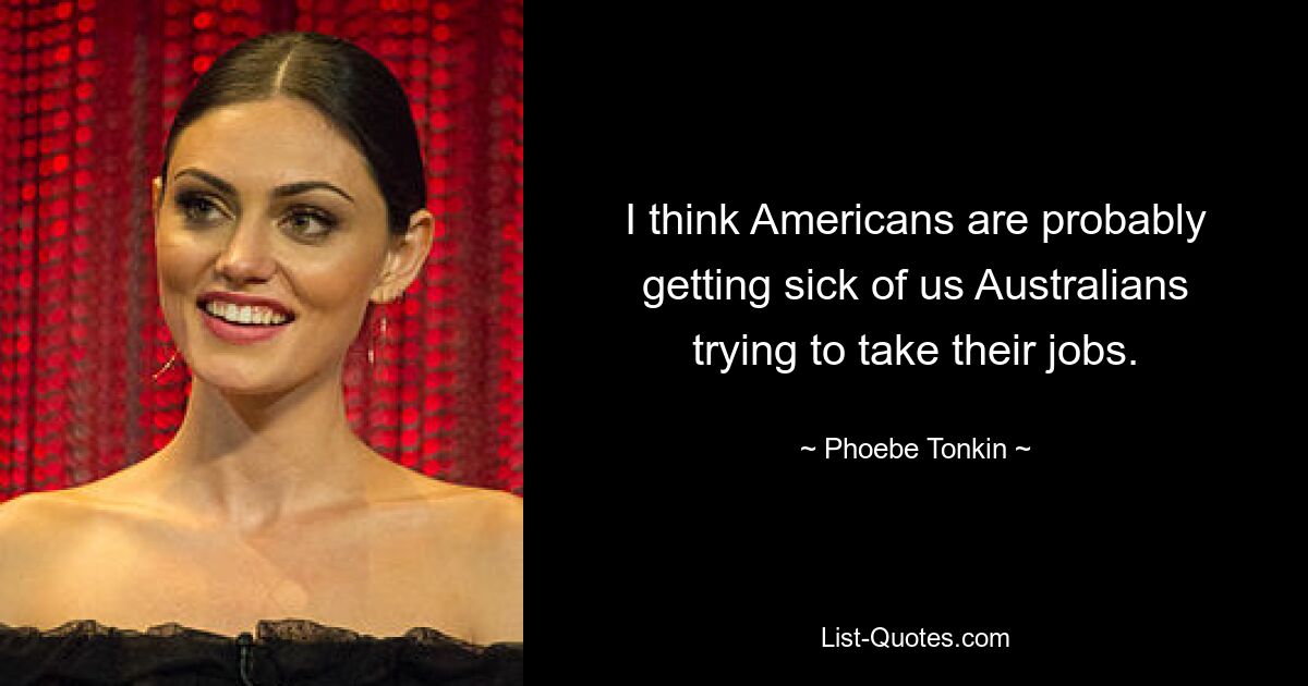 I think Americans are probably getting sick of us Australians trying to take their jobs. — © Phoebe Tonkin