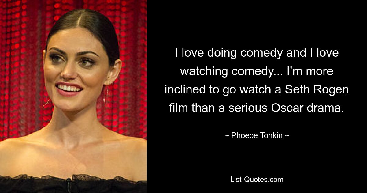 I love doing comedy and I love watching comedy... I'm more inclined to go watch a Seth Rogen film than a serious Oscar drama. — © Phoebe Tonkin