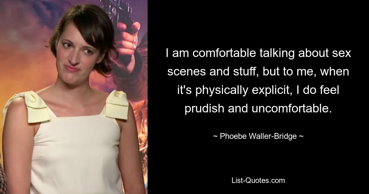 I am comfortable talking about sex scenes and stuff, but to me, when it's physically explicit, I do feel prudish and uncomfortable. — © Phoebe Waller-Bridge