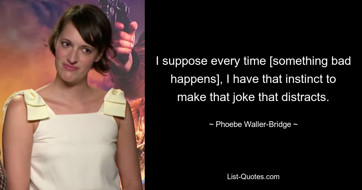 I suppose every time [something bad happens], I have that instinct to make that joke that distracts. — © Phoebe Waller-Bridge