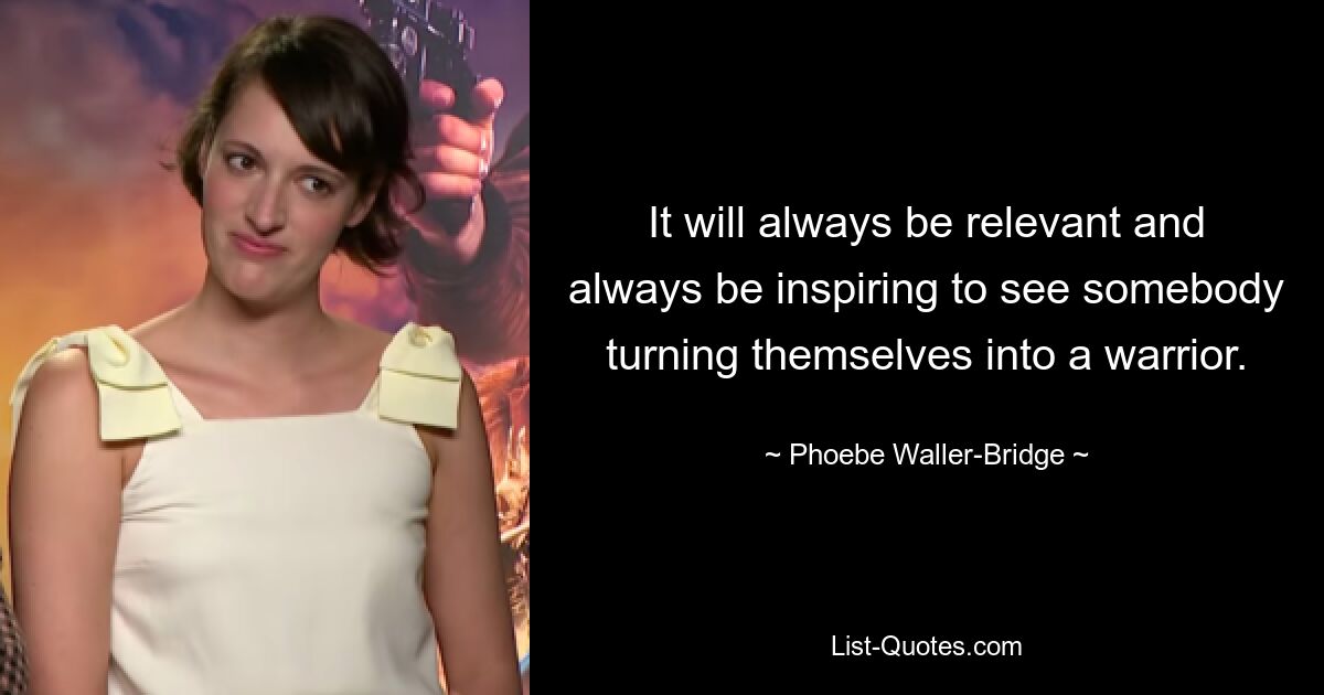 It will always be relevant and always be inspiring to see somebody turning themselves into a warrior. — © Phoebe Waller-Bridge