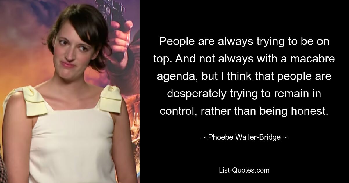 People are always trying to be on top. And not always with a macabre agenda, but I think that people are desperately trying to remain in control, rather than being honest. — © Phoebe Waller-Bridge